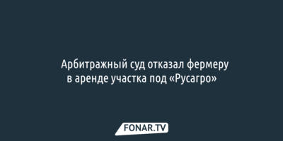 ​Арбитражный суд отказал фермеру в аренде участка под «Русагро»