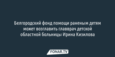 Белгородский фонд помощи раненым детям может возглавить главврач детской областной больницы Ирина Кизилова