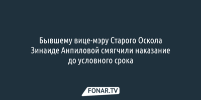 Бывшему вице-мэру Старого Оскола Зинаиде Анпиловой смягчили наказание до условного срока