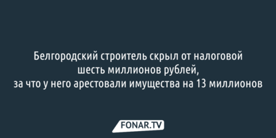 Белгородский строитель скрыл от налоговой шесть миллионов рублей, за что у него арестовали имущества на 13 миллионов