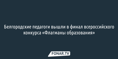 Белгородские педагоги вышли в финал всероссийского конкурса «Флагманы образования»