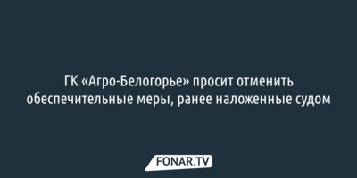 ГК «Агро-Белогорье» просит отменить обеспечительные меры, ранее наложенные судом 