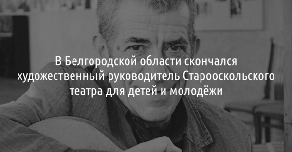 В Белгородской области скончался художественный руководитель Старооскольского театра для детей и молодёжи