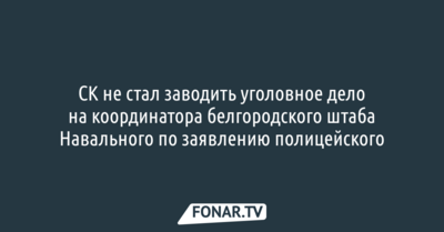 СК не стал заводить уголовное дело на координатора белгородского штаба Навального по заявлению полицейского