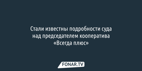 Стали известны подробности суда над председателем белгородского кооператива «Всегда плюс»