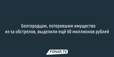 ​Белгородцам, потерявшим имущество из-за обстрелов, выделили ещё 60 миллионов рублей
