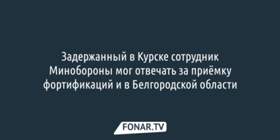 Задержанный в Курске сотрудник Минобороны мог отвечать за приёмку фортификаций и в Белгородской области
