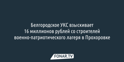 УКС взыскивает 16 миллионов рублей со строителей военно-патриотического лагеря в Прохоровке