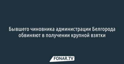 Бывшего чиновника администрации Белгорода обвиняют в получении крупной взятки