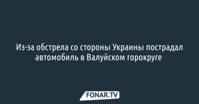 Из-за обстрела со стороны Украины пострадал автомобиль в Валуйском горокруге 