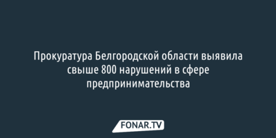 Прокуратура Белгородской области выявила более 800 нарушений в сфере предпринимательства