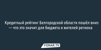 ​Кредитный рейтинг Белгородской области пошёл вниз — что это значит для бюджета и жителей региона
