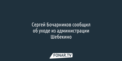 Сергей Бочарников сообщил об уходе из администрации Шебекино
