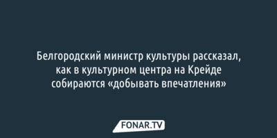 Белгородский министр культуры рассказал, как в культурном центра на Крейде собираются «добывать впечатления»