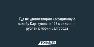 Суд не удовлетворил кассационную жалобу Каракулова в 125 миллионов рублей к мэрии Белгорода
