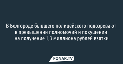 В Белгороде бывшего полицейского подозревают в превышении полномочий и покушении на получение 1,3 миллиона рублей взятки