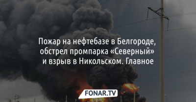 Пожар на нефтебазе в Белгороде, обстрел промпарка «Северный» и взрыв в Никольском. Главное
