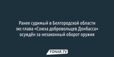 Ранее судимый в Белгородской области экс-глава «Союза добровольцев Донбасса» осуждён за незаконный оборот оружия