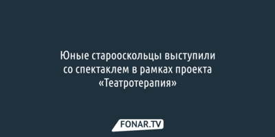 Юные старооскольцы выступили со спектаклем благодаря проекту «Театротерапия»