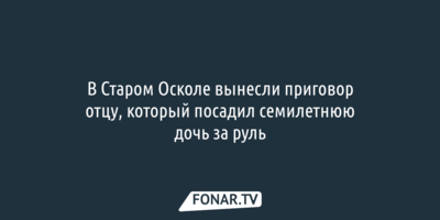 В Старом Осколе вынесли приговор отцу, который посадил семилетнюю дочь за руль