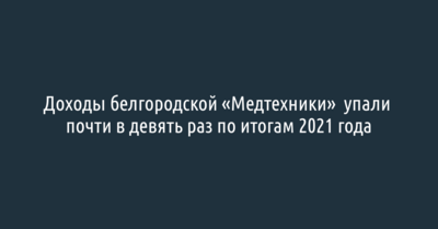 Доходы белгородской «Медтехники» по итогам 2021 года упали почти в девять раз