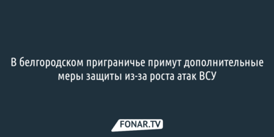 В белгородском приграничье примут дополнительные меры защиты из-за роста атак ВСУ