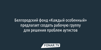 Белгородский фонд «Каждый особенный» предлагает создать рабочую группу для решения проблем аутистов