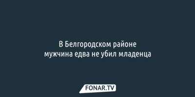 В Белгородском районе мужчина едва не убил младенца