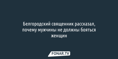 Белгородский священник рассказал, почему мужчины не должны бояться женщин