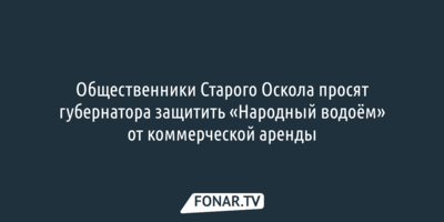 Общественники Старого Оскола просят губернатора защитить «Народный водоём» от коммерческой аренды