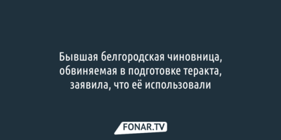 Обвиняемая в подготовке теракта экс-белгородская чиновница заявила, что её использовали «в тёмную»