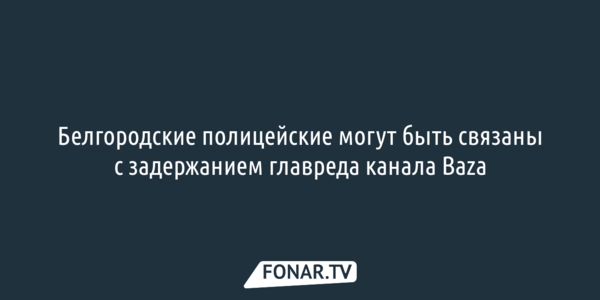 Белгородские полицейские могут быть связаны с задержанием главреда канала Baza [обновлено]