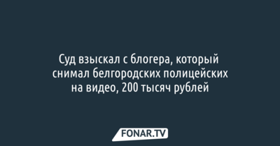Суд взыскал с блогера, который снимал белгородских полицейских на видео, 200 тысяч рублей 