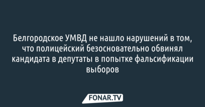Белгородское УМВД не нашло нарушений в том, что полицейский безосновательно обвинял кандидата в депутаты в попытке фальсификации выборов