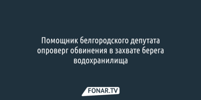 Помощник белгородского депутата отверг обвинения в захвате берега водохранилища