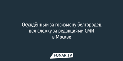 Осуждённый за госизмену белгородец вёл слежку за редакциями СМИ в Москве