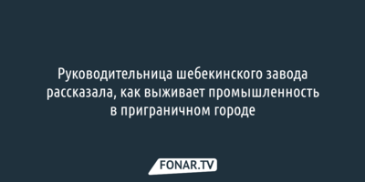 Руководительница шебекинского завода рассказала, как выживает промышленность в приграничном городе