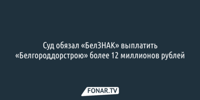 Белгородский суд обязал «БелЗНАК» выплатить «Белгороддорстрою» больше 12 миллионов рублей