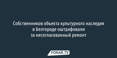 Собственников объекта культурного наследия в Белгороде оштрафовали за несогласованный ремонт