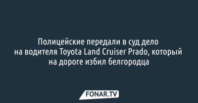 Полицейские передали в суд дело на водителя Toyota Land Cruiser Prado, который на дороге избил белгородца