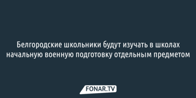 Белгородские школьники будут изучать в школах начальную военную подготовку отдельным предметом