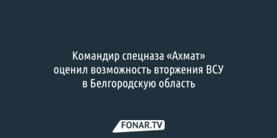 Командир спецназа «Ахмат» оценил возможность вторжения ВСУ в Белгородскую область