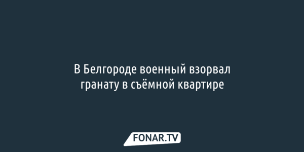 В Белгороде военный взорвал гранату в съёмной квартире