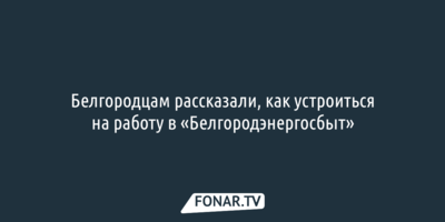 Белгородцам рассказали, как устроиться на работу в «Белгородэнергосбыт»