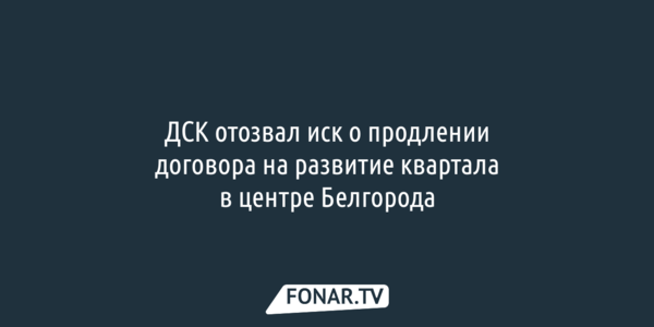 ДСК отозвал иск о продлении договора на развитие квартала в центре Белгорода