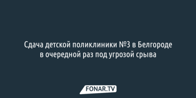 Сдача детской поликлиники №3 в Белгороде в очередной раз под угрозой срыва 