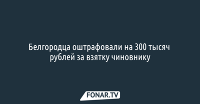 Белгородца оштрафовали на 300 тысяч рублей за взятку чиновнику 