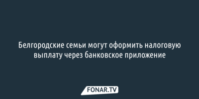 Белгородские семьи могут оформить налоговую выплату через банковское приложение