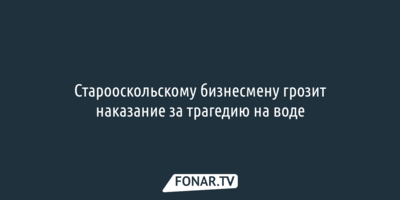 Старооскольскому бизнесмену грозит наказание за трагедию на воде