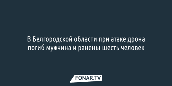 В Белгородской области при атаке дрона погиб мужчина и ранены шесть человек